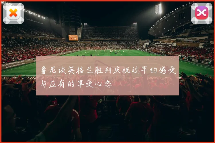 鲁尼谈英格兰胜利庆祝过早的感受与应有的享受心态