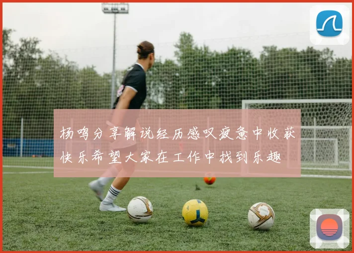 杨鸣分享解说经历感叹疲惫中收获快乐希望大家在工作中找到乐趣