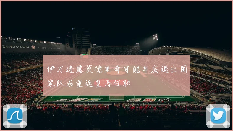伊万透露莫德里奇可能年底退出国家队或重返皇马任职