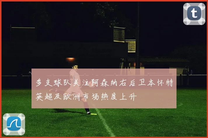 多支球队关注阿森纳右后卫本怀特英超及欧洲市场热度上升