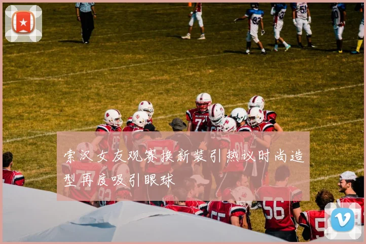 索汉女友观赛换新装引热议时尚造型再度吸引眼球