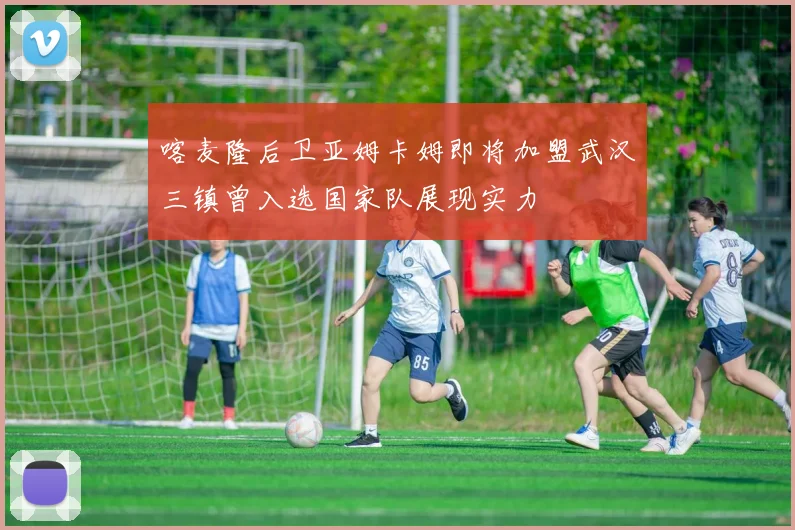 喀麦隆后卫亚姆卡姆即将加盟武汉三镇曾入选国家队展现实力