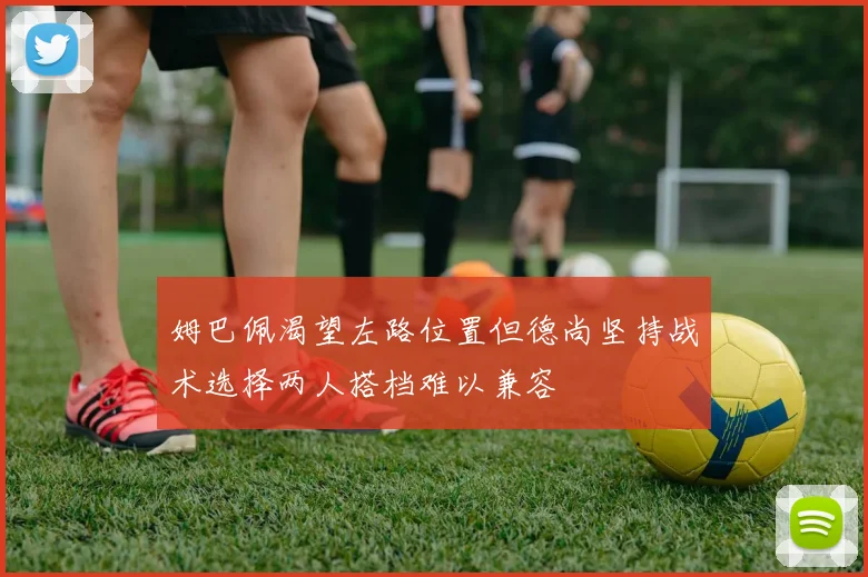 姆巴佩渴望左路位置但德尚坚持战术选择两人搭档难以兼容