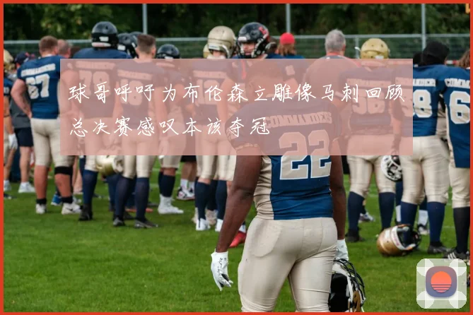球哥呼吁为布伦森立雕像马刺回顾总决赛感叹本该夺冠