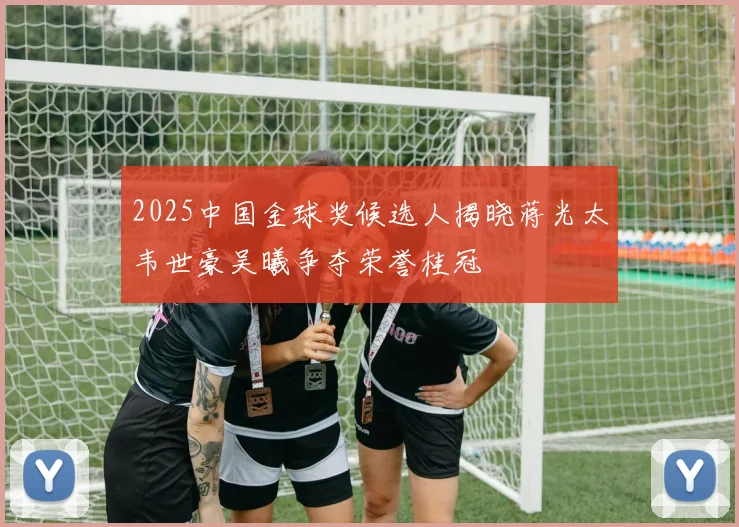 2025中国金球奖候选人揭晓蒋光太韦世豪吴曦争夺荣誉桂冠