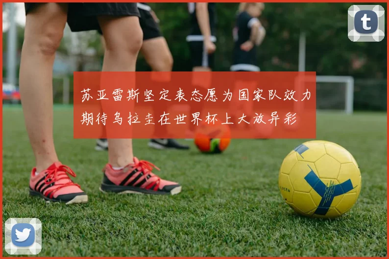 苏亚雷斯坚定表态愿为国家队效力期待乌拉圭在世界杯上大放异彩