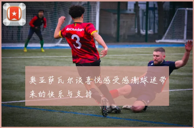 奥亚萨瓦尔谈喜悦感受感谢球迷带来的快乐与支持