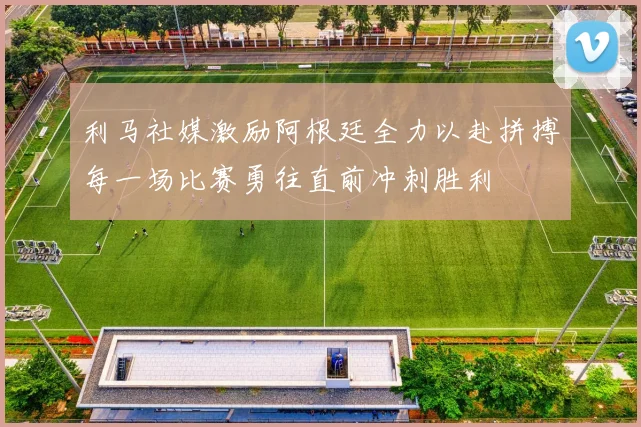 利马社媒激励阿根廷全力以赴拼搏每一场比赛勇往直前冲刺胜利