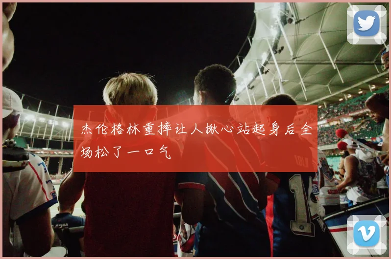 杰伦格林重摔让人揪心站起身后全场松了一口气