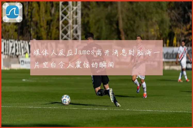 媒体人反应James离开消息时脑海一片空白令人震惊的瞬间