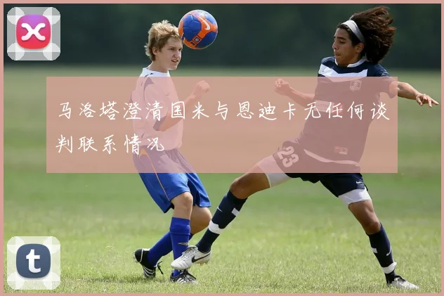 马洛塔澄清国米与恩迪卡无任何谈判联系情况