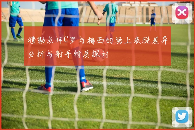 穆勒点评C罗与梅西的场上表现差异分析与射手特质探讨