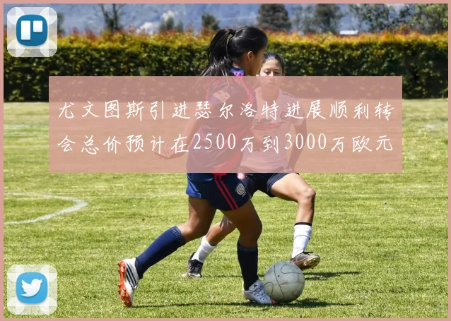 尤文图斯引进瑟尔洛特进展顺利转会总价预计在2500万到3000万欧元之间