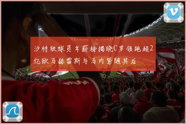 沙特联球员年薪榜揭晓C罗领跑超2亿欧马赫雷斯与马内紧随其后
