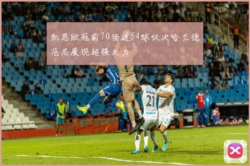 凯恩欧冠前70场进54球仅次哈兰德范尼展现超强火力