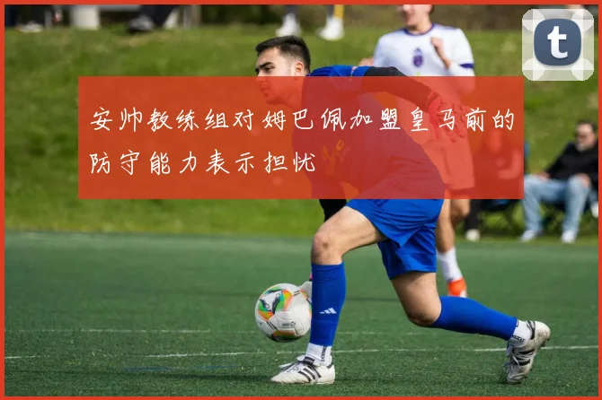安帅教练组对姆巴佩加盟皇马前的防守能力表示担忧