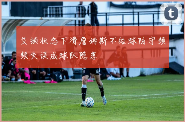 艾顿状态下滑詹姆斯不给球防守频频失误成球队隐患