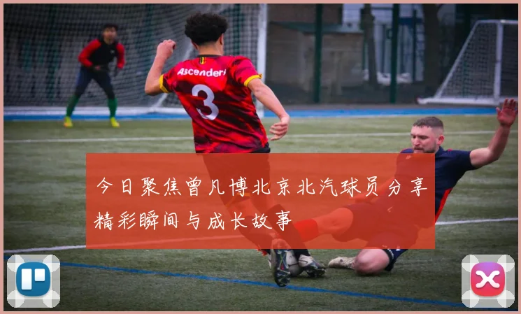 今日聚焦曾凡博北京北汽球员分享精彩瞬间与成长故事