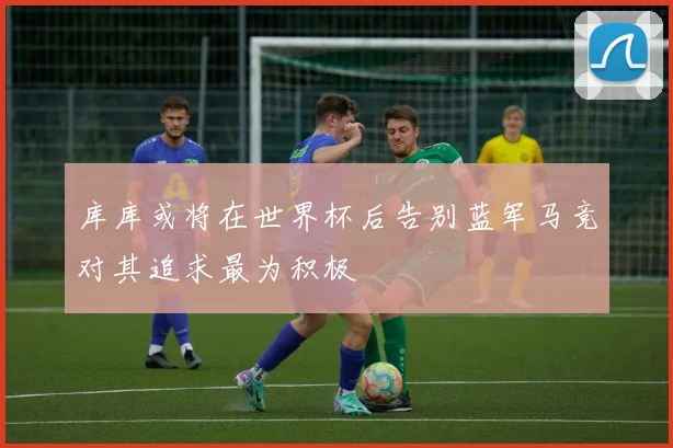 库库或将在世界杯后告别蓝军马竞对其追求最为积极