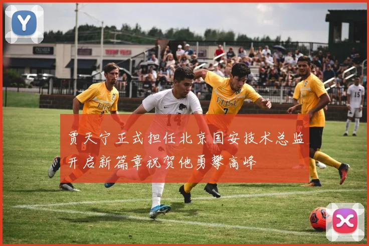 贾天宁正式担任北京国安技术总监开启新篇章祝贺他勇攀高峰
